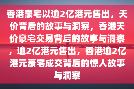 香港豪宅以逾2亿港元售出，天价背后的故事与洞察，香港天价豪宅交易背后的故事与洞察，逾2亿港元售出，香港逾2亿港元豪宅成交背后的惊人故事与洞察