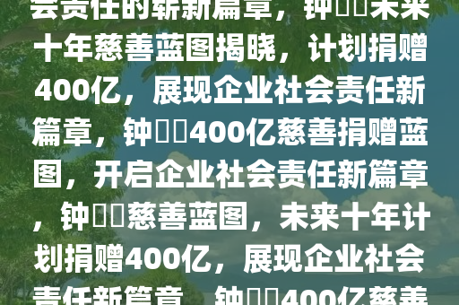 钟睒睒的未来十年慈善蓝图，透露将捐赠400亿，展现企业社会责任的崭新篇章，钟睒睒未来十年慈善蓝图揭晓，计划捐赠400亿，展现企业社会责任新篇章，钟睒睒400亿慈善捐赠蓝图，开启企业社会责任新篇章，钟睒睒慈善蓝图，未来十年计划捐赠400亿，展现企业社会责任新篇章，钟睒睒400亿慈善蓝图，开启企业社会责任新篇章