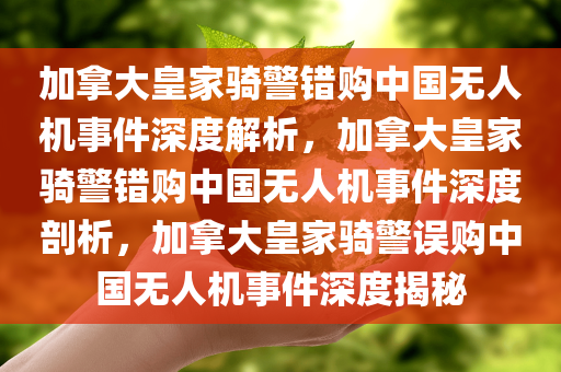 加拿大皇家骑警错购中国无人机事件深度解析，加拿大皇家骑警错购中国无人机事件深度剖析，加拿大皇家骑警误购中国无人机事件深度揭秘