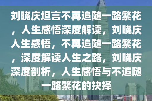 刘晓庆坦言不再追随一路繁花，人生感悟深度解读，刘晓庆人生感悟，不再追随一路繁花，深度解读人生之路，刘晓庆深度剖析，人生感悟与不追随一路繁花的抉择