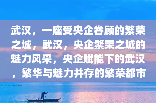 武汉，一座受央企眷顾的繁荣之城，武汉，央企繁荣之城的魅力风采，央企赋能下的武汉，繁华与魅力并存的繁荣都市