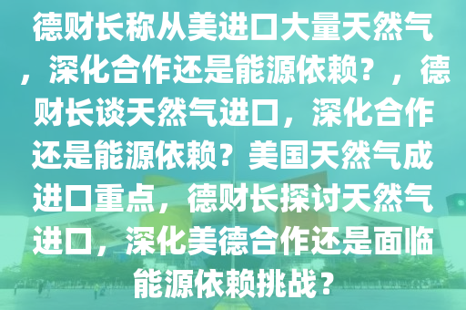 德财长称从美进口大量天然气，深化合作还是能源依赖？，德财长谈天然气进口，深化合作还是能源依赖？美国天然气成进口重点，德财长探讨天然气进口，深化美德合作还是面临能源依赖挑战？