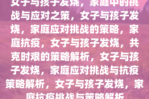 女子与孩子发烧，家庭中的挑战与应对之策，女子与孩子发烧，家庭应对挑战的策略，家庭抗疫，女子与孩子发烧，共克时艰的策略解析，女子与孩子发烧，家庭应对挑战与抗疫策略解析，女子与孩子发烧，家庭抗疫挑战与策略解析