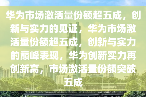 华为市场激活量份额超五成，创新与实力的见证，华为市场激活量份额超五成，创新与实力的巅峰表现，华为创新实力再创新高，市场激活量份额突破五成