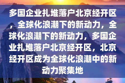 多国企业扎堆落户北京经开区，全球化浪潮下的新动力，全球化浪潮下的新动力，多国企业扎堆落户北京经开区，北京经开区成为全球化浪潮中的新动力聚集地