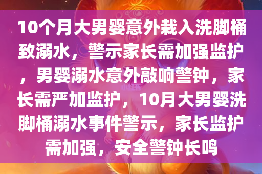 10个月大男婴意外栽入洗脚桶致溺水，警示家长需加强监护，男婴溺水意外敲响警钟，家长需严加监护，10月大男婴洗脚桶溺水事件警示，家长监护需加强，安全警钟长鸣