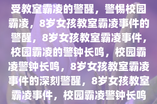 警惕校园霸凌，8岁女孩多次遭受教室霸凌的警醒，警惕校园霸凌，8岁女孩教室霸凌事件的警醒，8岁女孩教室霸凌事件，校园霸凌的警钟长鸣，校园霸凌警钟长鸣，8岁女孩教室霸凌事件的深刻警醒，8岁女孩教室霸凌事件，校园霸凌警钟长鸣，深刻警醒全社会