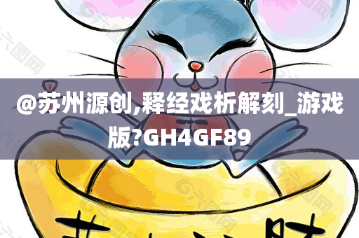 @苏州源创,释经戏析解刻_游戏版?GH4GF89