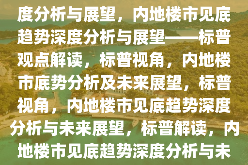 标普预计内地楼市已见底，深度分析与展望，内地楼市见底趋势深度分析与展望——标普观点解读，标普视角，内地楼市底势分析及未来展望，标普视角，内地楼市见底趋势深度分析与未来展望，标普解读，内地楼市见底趋势深度分析与未来展望