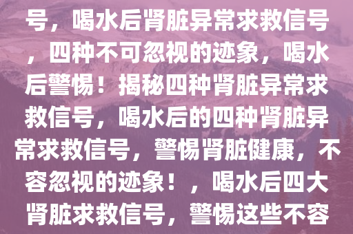 喝水后的四种异常肾脏求救信号，喝水后肾脏异常求救信号，四种不可忽视的迹象，喝水后警惕！揭秘四种肾脏异常求救信号，喝水后的四种肾脏异常求救信号，警惕肾脏健康，不容忽视的迹象！，喝水后四大肾脏求救信号，警惕这些不容忽视的迹象