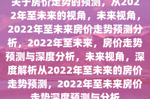 关于房价走势的预测，从2022年至未来的视角，未来视角，2022年至未来房价走势预测分析，2022年至未来，房价走势预测与深度分析，未来视角，深度解析从2022年至未来的房价走势预测，2022年至未来房价走势深度预测与分析