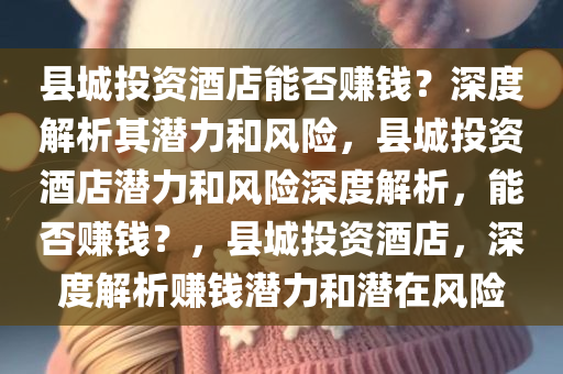 县城投资酒店能否赚钱？深度解析其潜力和风险，县城投资酒店潜力和风险深度解析，能否赚钱？，县城投资酒店，深度解析赚钱潜力和潜在风险