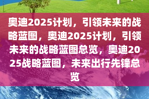 奥迪2025计划，引领未来的战略蓝图，奥迪2025计划，引领未来的战略蓝图总览，奥迪2025战略蓝图，未来出行先锋总览