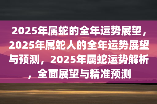 2025年属蛇的全年运势展望，2025年属蛇人的全年运势展望与预测，2025年属蛇运势解析，全面展望与精准预测