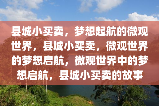 县城小买卖，梦想起航的微观世界，县城小买卖，微观世界的梦想启航，微观世界中的梦想启航，县城小买卖的故事