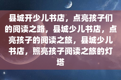 县城开少儿书店，点亮孩子们的阅读之路，县城少儿书店，点亮孩子的阅读之旅，县城少儿书店，照亮孩子阅读之旅的灯塔