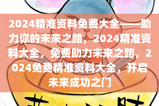 2024精准资料免费大全——助力你的未来之路，2024精准资料大全，免费助力未来之路，2024免费精准资料大全，开启未来成功之门