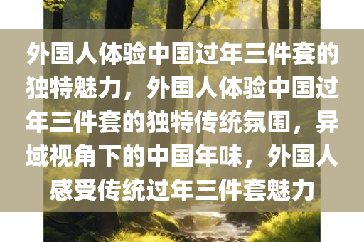 外国人体验中国过年三件套的独特魅力，外国人体验中国过年三件套的独特传统氛围，异域视角下的中国年味，外国人感受传统过年三件套魅力