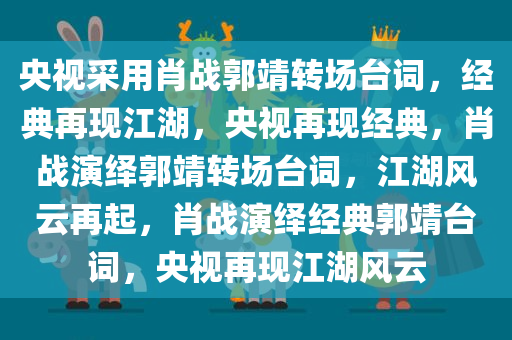 央视采用肖战郭靖转场台词，经典再现江湖，央视再现经典，肖战演绎郭靖转场台词，江湖风云再起，肖战演绎经典郭靖台词，央视再现江湖风云