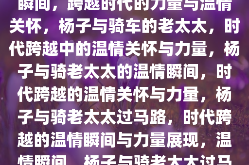 杨子与骑老太太过马路的温情瞬间，跨越时代的力量与温情关怀，杨子与骑车的老太太，时代跨越中的温情关怀与力量，杨子与骑老太太的温情瞬间，时代跨越的温情关怀与力量，杨子与骑老太太过马路，时代跨越的温情瞬间与力量展现，温情瞬间，杨子与骑老太太过马路，跨越时代的关爱与力量