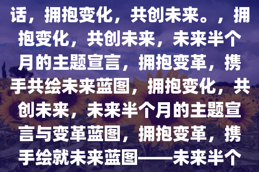 接下来半个月说得最多的一句话，拥抱变化，共创未来。，拥抱变化，共创未来，未来半个月的主题宣言，拥抱变革，携手共绘未来蓝图，拥抱变化，共创未来，未来半个月的主题宣言与变革蓝图，拥抱变革，携手绘就未来蓝图——未来半个月主题宣言