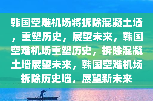 韩国空难机场将拆除混凝土墙，重塑历史，展望未来，韩国空难机场重塑历史，拆除混凝土墙展望未来，韩国空难机场拆除历史墙，展望新未来