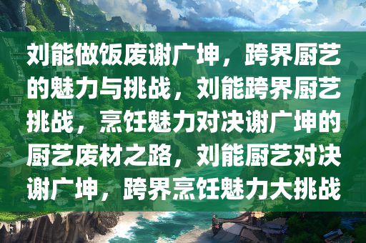 刘能做饭废谢广坤，跨界厨艺的魅力与挑战，刘能跨界厨艺挑战，烹饪魅力对决谢广坤的厨艺废材之路，刘能厨艺对决谢广坤，跨界烹饪魅力大挑战