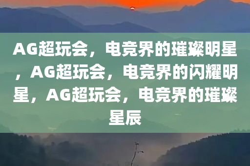 AG超玩会，电竞界的璀璨明星，AG超玩会，电竞界的闪耀明星，AG超玩会，电竞界的璀璨星辰