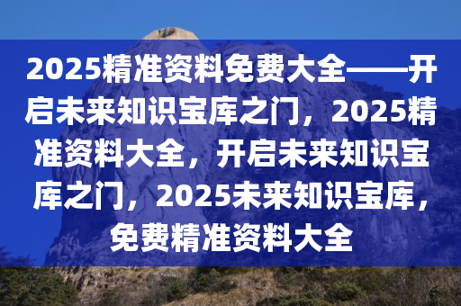 2025精准资料免费大全——开启未来知识宝库之门，2025精准资料大全，开启未来知识宝库之门，2025未来知识宝库，免费精准资料大全