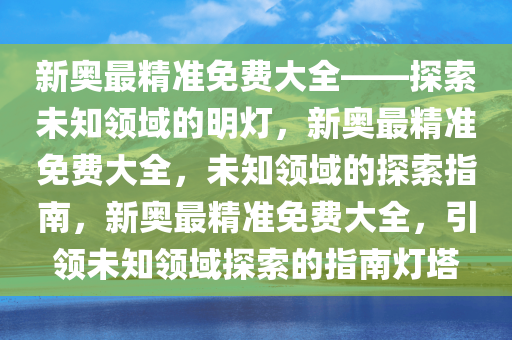 新奥最精准免费大全——探索未知领域的明灯，新奥最精准免费大全，未知领域的探索指南，新奥最精准免费大全，引领未知领域探索的指南灯塔