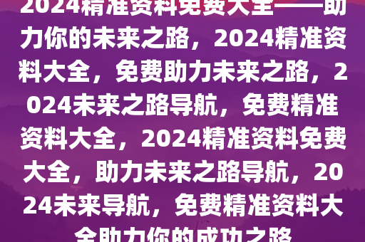 2024精准资料免费大全——助力你的未来之路，2024精准资料大全，免费助力未来之路，2024未来之路导航，免费精准资料大全，2024精准资料免费大全，助力未来之路导航，2024未来导航，免费精准资料大全助力你的成功之路