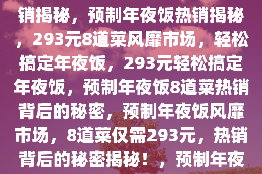 预制年夜饭风靡市场，仅需293元，8个菜轻松搞定年夜饭热销揭秘，预制年夜饭热销揭秘，293元8道菜风靡市场，轻松搞定年夜饭，293元轻松搞定年夜饭，预制年夜饭8道菜热销背后的秘密，预制年夜饭风靡市场，8道菜仅需293元，热销背后的秘密揭秘！，预制年夜饭293元8道菜热销，轻松搞定团圆美食的秘密！