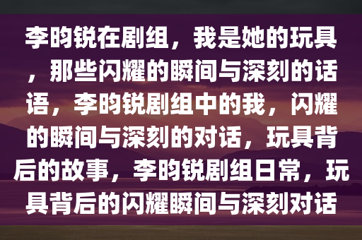 李昀锐在剧组，我是她的玩具，那些闪耀的瞬间与深刻的话语，李昀锐剧组中的我，闪耀的瞬间与深刻的对话，玩具背后的故事，李昀锐剧组日常，玩具背后的闪耀瞬间与深刻对话