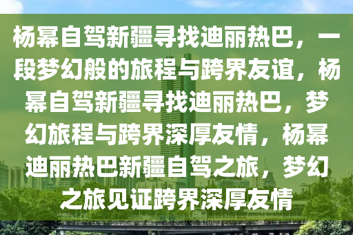 杨幂自驾新疆寻找迪丽热巴，一段梦幻般的旅程与跨界友谊，杨幂自驾新疆寻找迪丽热巴，梦幻旅程与跨界深厚友情，杨幂迪丽热巴新疆自驾之旅，梦幻之旅见证跨界深厚友情