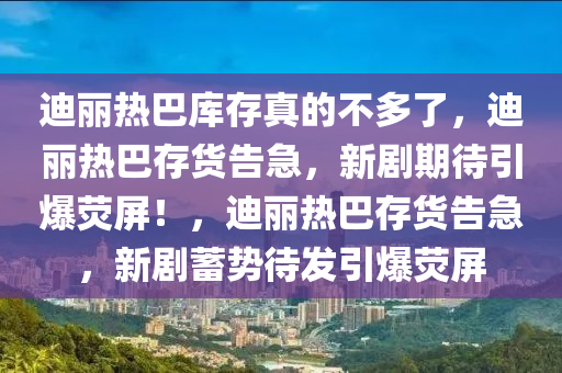 迪丽热巴库存真的不多了，迪丽热巴存货告急，新剧期待引爆荧屏！，迪丽热巴存货告急，新剧蓄势待发引爆荧屏