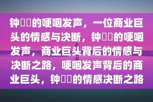 钟睒睒的哽咽发声，一位商业巨头的情感与决断，钟睒睒的哽咽发声，商业巨头背后的情感与决断之路，哽咽发声背后的商业巨头，钟睒睒的情感决断之路