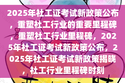 2025年社工证考试新政策公布，重塑社工行业的重要里程碑，重塑社工行业里程碑，2025年社工证考试新政策公布，2025年社工证考试新政策揭晓，社工行业里程碑时刻