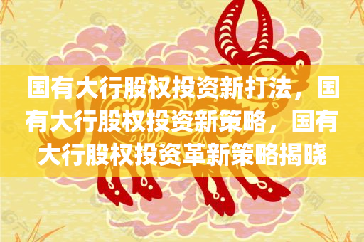 国有大行股权投资新打法，国有大行股权投资新策略，国有大行股权投资革新策略揭晓