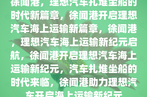 徐闻港，理想汽车扎堆坐船的时代新篇章，徐闻港开启理想汽车海上运输新篇章，徐闻港，理想汽车海上运输新纪元启航，徐闻港开启理想汽车海上运输新纪元，汽车扎堆坐船的时代来临，徐闻港助力理想汽车开启海上运输新纪元