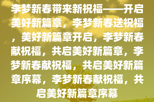 李梦新春带来新祝福——开启美好新篇章，李梦新春送祝福，美好新篇章开启，李梦新春献祝福，共启美好新篇章，李梦新春献祝福，共启美好新篇章序幕，李梦新春献祝福，共启美好新篇章序幕