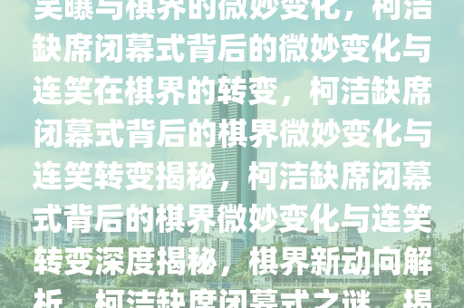 柯洁缺席闭幕式的可能性，连笑曝与棋界的微妙变化，柯洁缺席闭幕式背后的微妙变化与连笑在棋界的转变，柯洁缺席闭幕式背后的棋界微妙变化与连笑转变揭秘，柯洁缺席闭幕式背后的棋界微妙变化与连笑转变深度揭秘，棋界新动向解析，柯洁缺席闭幕式之谜，揭秘棋界微妙变化与连笑新动向