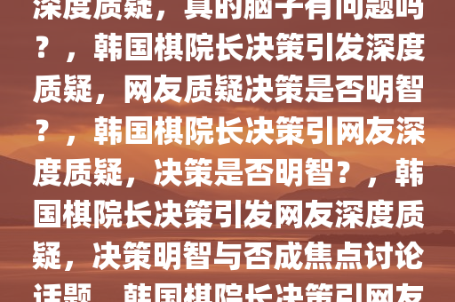 韩国网友对韩国棋院长决策的深度质疑，真的脑子有问题吗？，韩国棋院长决策引发深度质疑，网友质疑决策是否明智？，韩国棋院长决策引网友深度质疑，决策是否明智？，韩国棋院长决策引发网友深度质疑，决策明智与否成焦点讨论话题，韩国棋院长决策引网友热议，明智与否成焦点