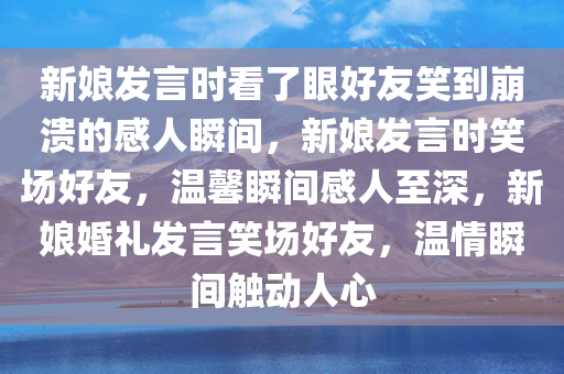 新娘发言时看了眼好友笑到崩溃的感人瞬间，新娘发言时笑场好友，温馨瞬间感人至深，新娘婚礼发言笑场好友，温情瞬间触动人心