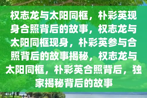 权志龙与太阳同框，朴彩英现身合照背后的故事，权志龙与太阳同框现身，朴彩英参与合照背后的故事揭秘，权志龙与太阳同框，朴彩英合照背后，独家揭秘背后的故事