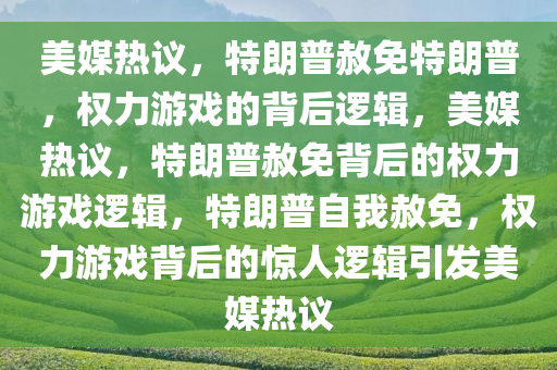 美媒热议，特朗普赦免特朗普，权力游戏的背后逻辑，美媒热议，特朗普赦免背后的权力游戏逻辑，特朗普自我赦免，权力游戏背后的惊人逻辑引发美媒热议