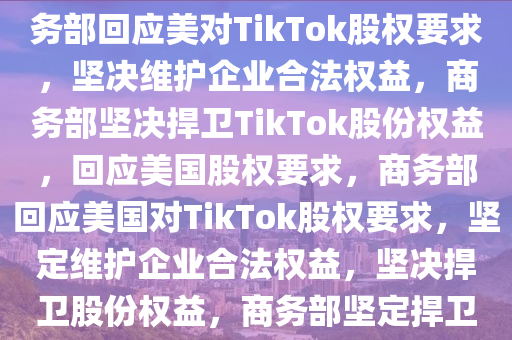 商务部回应美想要TikTok股份，坚定维护企业合法权益，商务部回应美对TikTok股权要求，坚决维护企业合法权益，商务部坚决捍卫TikTok股份权益，回应美国股权要求，商务部回应美国对TikTok股权要求，坚定维护企业合法权益，坚决捍卫股份权益，商务部坚定捍卫TikTok股份权益，回应美国股权要求