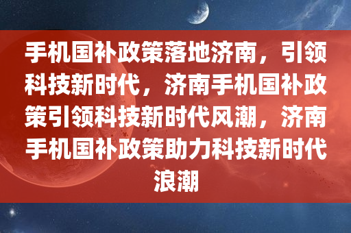 手机国补政策落地济南，引领科技新时代，济南手机国补政策引领科技新时代风潮，济南手机国补政策助力科技新时代浪潮