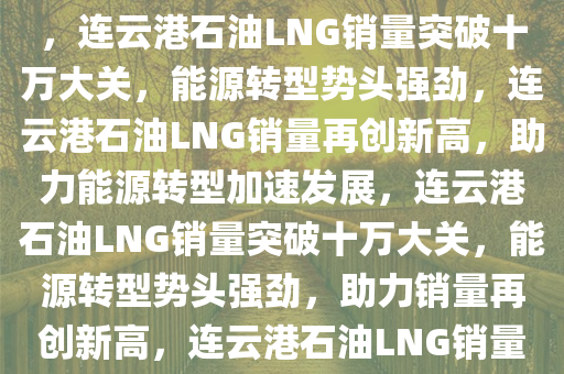 连云港石油LNG销量突破十万大关，能源转型展现强劲势头，连云港石油LNG销量突破十万大关，能源转型势头强劲，连云港石油LNG销量再创新高，助力能源转型加速发展，连云港石油LNG销量突破十万大关，能源转型势头强劲，助力销量再创新高，连云港石油LNG销量突破十万大关，推动能源转型加速发展