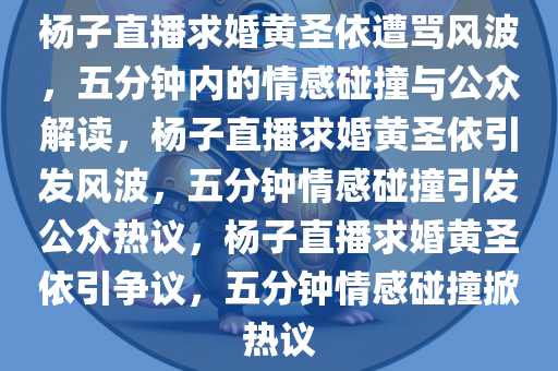 杨子直播求婚黄圣依遭骂风波，五分钟内的情感碰撞与公众解读，杨子直播求婚黄圣依引发风波，五分钟情感碰撞引发公众热议，杨子直播求婚黄圣依引争议，五分钟情感碰撞掀热议