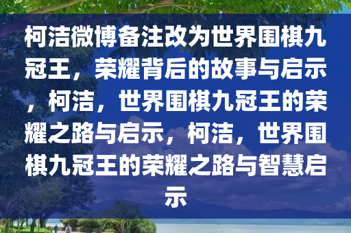 柯洁微博备注改为世界围棋九冠王，荣耀背后的故事与启示，柯洁，世界围棋九冠王的荣耀之路与启示，柯洁，世界围棋九冠王的荣耀之路与智慧启示